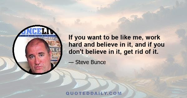 If you want to be like me, work hard and believe in it, and if you don't believe in it, get rid of it.
