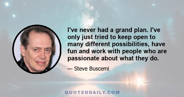 I've never had a grand plan. I've only just tried to keep open to many different possibilities, have fun and work with people who are passionate about what they do.