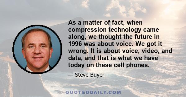 As a matter of fact, when compression technology came along, we thought the future in 1996 was about voice. We got it wrong. It is about voice, video, and data, and that is what we have today on these cell phones.