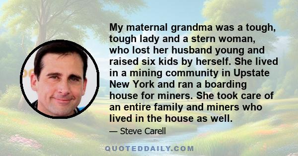 My maternal grandma was a tough, tough lady and a stern woman, who lost her husband young and raised six kids by herself. She lived in a mining community in Upstate New York and ran a boarding house for miners. She took 