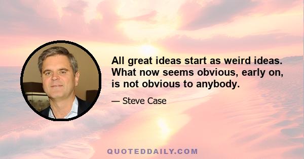 All great ideas start as weird ideas. What now seems obvious, early on, is not obvious to anybody.