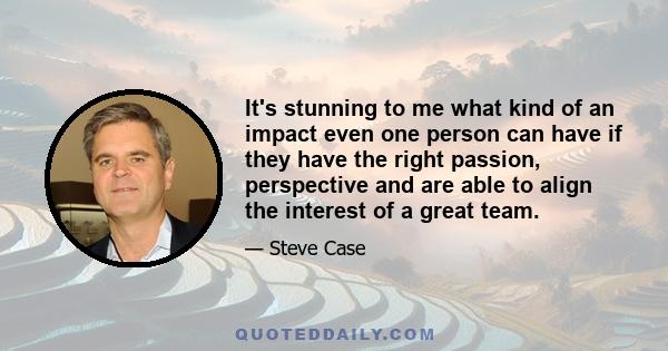 It's stunning to me what kind of an impact even one person can have if they have the right passion, perspective and are able to align the interest of a great team.