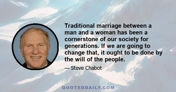 Traditional marriage between a man and a woman has been a cornerstone of our society for generations. If we are going to change that, it ought to be done by the will of the people.