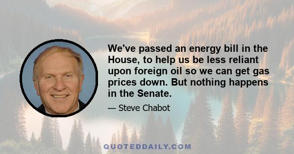 We've passed an energy bill in the House, to help us be less reliant upon foreign oil so we can get gas prices down. But nothing happens in the Senate.