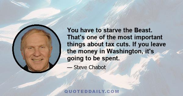 You have to starve the Beast. That's one of the most important things about tax cuts. If you leave the money in Washington, it's going to be spent.