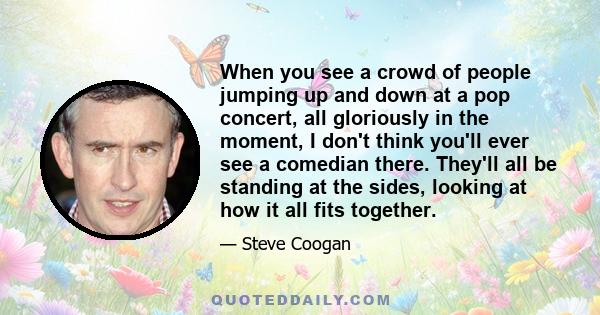 When you see a crowd of people jumping up and down at a pop concert, all gloriously in the moment, I don't think you'll ever see a comedian there. They'll all be standing at the sides, looking at how it all fits