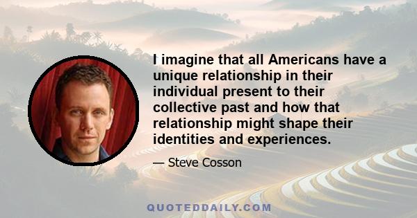 I imagine that all Americans have a unique relationship in their individual present to their collective past and how that relationship might shape their identities and experiences.