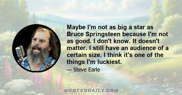 Maybe I'm not as big a star as Bruce Springsteen because I'm not as good. I don't know. It doesn't matter. I still have an audience of a certain size. I think it's one of the things I'm luckiest.