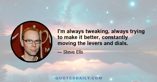 I'm always tweaking, always trying to make it better, constantly moving the levers and dials.