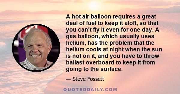 A hot air balloon requires a great deal of fuel to keep it aloft, so that you can't fly it even for one day. A gas balloon, which usually uses helium, has the problem that the helium cools at night when the sun is not