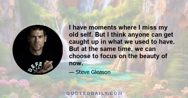 I have moments where I miss my old self. But I think anyone can get caught up in what we used to have. But at the same time, we can choose to focus on the beauty of now.