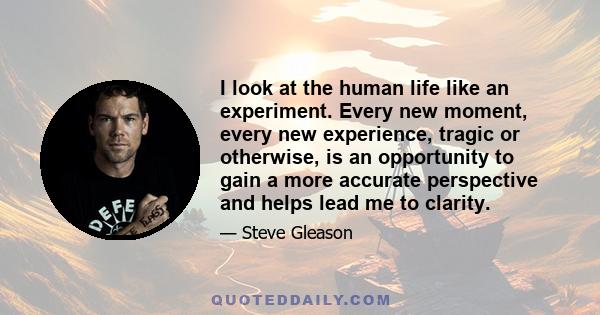 I look at the human life like an experiment. Every new moment, every new experience, tragic or otherwise, is an opportunity to gain a more accurate perspective and helps lead me to clarity.