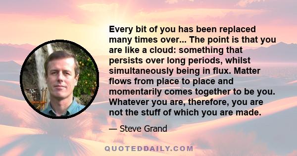 Every bit of you has been replaced many times over... The point is that you are like a cloud: something that persists over long periods, whilst simultaneously being in flux. Matter flows from place to place and