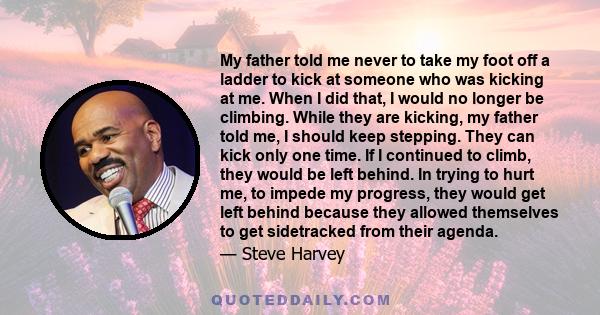 My father told me never to take my foot off a ladder to kick at someone who was kicking at me. When I did that, I would no longer be climbing. While they are kicking, my father told me, I should keep stepping. They can