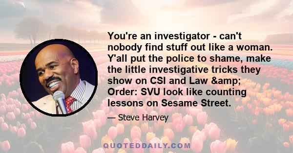 You're an investigator - can't nobody find stuff out like a woman. Y'all put the police to shame, make the little investigative tricks they show on CSI and Law & Order: SVU look like counting lessons on Sesame