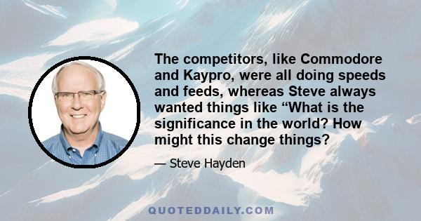 The competitors, like Commodore and Kaypro, were all doing speeds and feeds, whereas Steve always wanted things like “What is the significance in the world? How might this change things?