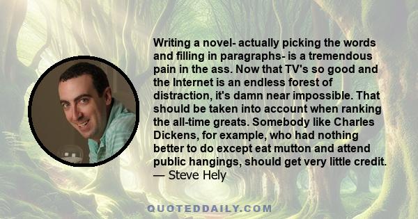 Writing a novel- actually picking the words and filling in paragraphs- is a tremendous pain in the ass. Now that TV's so good and the Internet is an endless forest of distraction, it's damn near impossible. That should