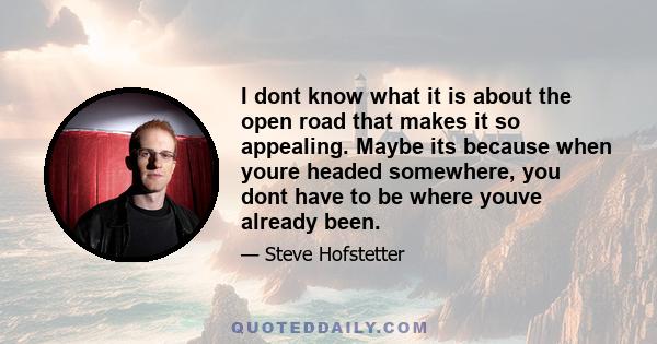 I dont know what it is about the open road that makes it so appealing. Maybe its because when youre headed somewhere, you dont have to be where youve already been.