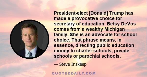 President-elect [Donald] Trump has made a provocative choice for secretary of education. Betsy DeVos comes from a wealthy Michigan family. She is an advocate for school choice. That phrase means, in essence, directing