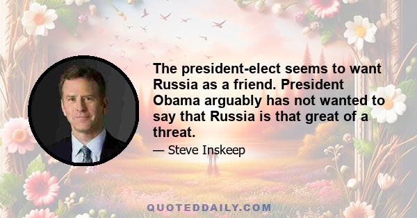 The president-elect seems to want Russia as a friend. President Obama arguably has not wanted to say that Russia is that great of a threat.