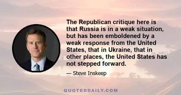 The Republican critique here is that Russia is in a weak situation, but has been emboldened by a weak response from the United States, that in Ukraine, that in other places, the United States has not stepped forward.