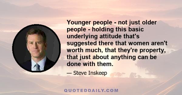 Younger people - not just older people - holding this basic underlying attitude that's suggested there that women aren't worth much, that they're property, that just about anything can be done with them.