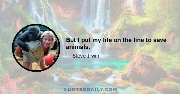 But I put my life on the line to save animals.