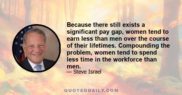 Because there still exists a significant pay gap, women tend to earn less than men over the course of their lifetimes. Compounding the problem, women tend to spend less time in the workforce than men.