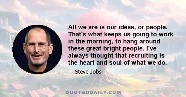 All we are is our ideas, or people. That's what keeps us going to work in the morning, to hang around these great bright people. I've always thought that recruiting is the heart and soul of what we do.