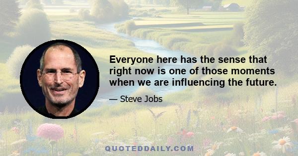 Everyone here has the sense that right now is one of those moments when we are influencing the future.