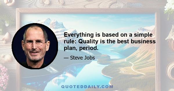 Everything is based on a simple rule: Quality is the best business plan, period.