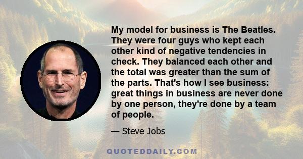 My model for business is The Beatles. They were four guys who kept each other kind of negative tendencies in check. They balanced each other and the total was greater than the sum of the parts. That's how I see