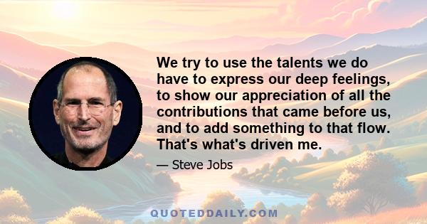 We try to use the talents we do have to express our deep feelings, to show our appreciation of all the contributions that came before us, and to add something to that flow. That's what's driven me.