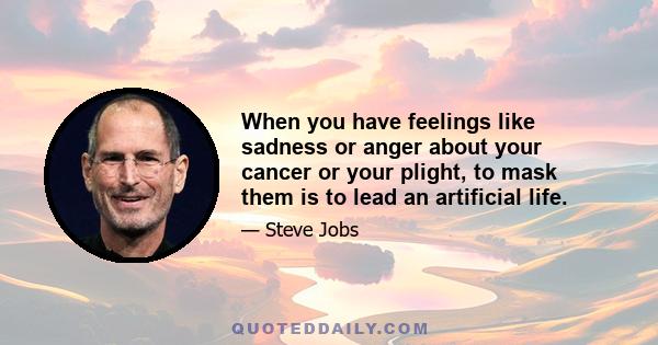 When you have feelings like sadness or anger about your cancer or your plight, to mask them is to lead an artificial life.