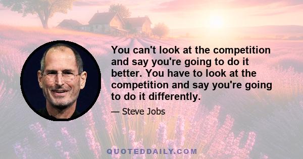 You can't look at the competition and say you're going to do it better. You have to look at the competition and say you're going to do it differently.