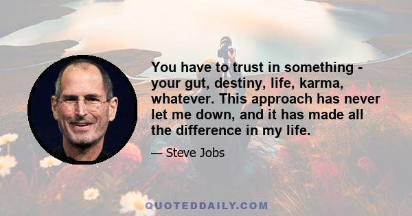 You have to trust in something - your gut, destiny, life, karma, whatever. This approach has never let me down, and it has made all the difference in my life.