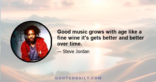 Good music grows with age like a fine wine it's gets better and better over time.