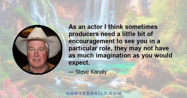 As an actor I think sometimes producers need a little bit of encouragement to see you in a particular role, they may not have as much imagination as you would expect.