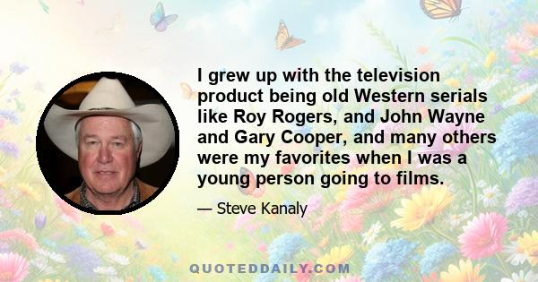 I grew up with the television product being old Western serials like Roy Rogers, and John Wayne and Gary Cooper, and many others were my favorites when I was a young person going to films.