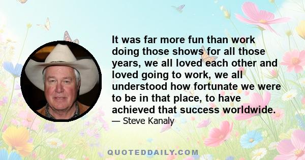 It was far more fun than work doing those shows for all those years, we all loved each other and loved going to work, we all understood how fortunate we were to be in that place, to have achieved that success worldwide.