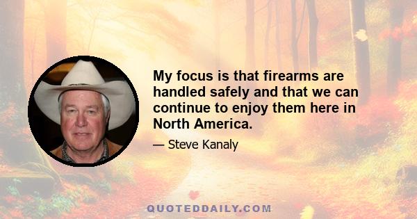 My focus is that firearms are handled safely and that we can continue to enjoy them here in North America.