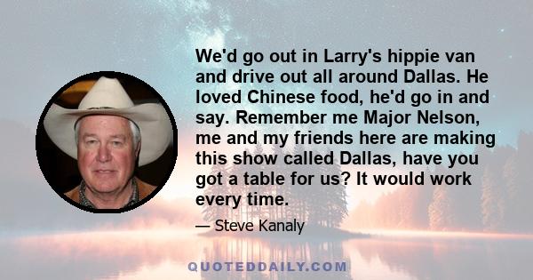 We'd go out in Larry's hippie van and drive out all around Dallas. He loved Chinese food, he'd go in and say. Remember me Major Nelson, me and my friends here are making this show called Dallas, have you got a table for 