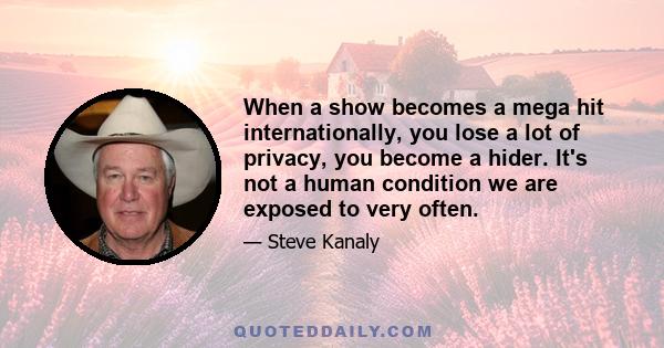 When a show becomes a mega hit internationally, you lose a lot of privacy, you become a hider. It's not a human condition we are exposed to very often.