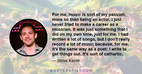 For me, music is sort of my passion, more so than being an actor. I just never tried to make a career as a musician. It was just something that I did on my own time, just for me. I had written a lot of songs, but I