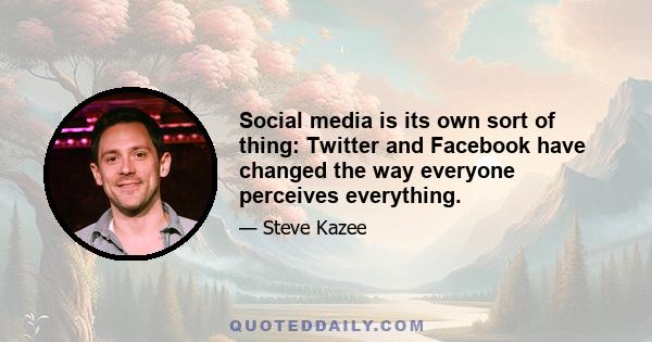 Social media is its own sort of thing: Twitter and Facebook have changed the way everyone perceives everything.