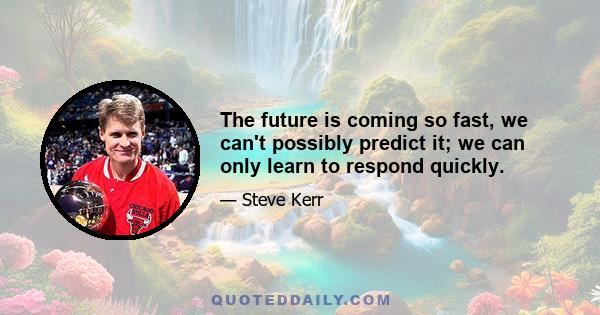 The future is coming so fast, we can't possibly predict it; we can only learn to respond quickly.