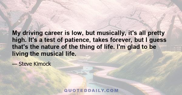 My driving career is low, but musically, it's all pretty high. It's a test of patience, takes forever, but I guess that's the nature of the thing of life. I'm glad to be living the musical life.