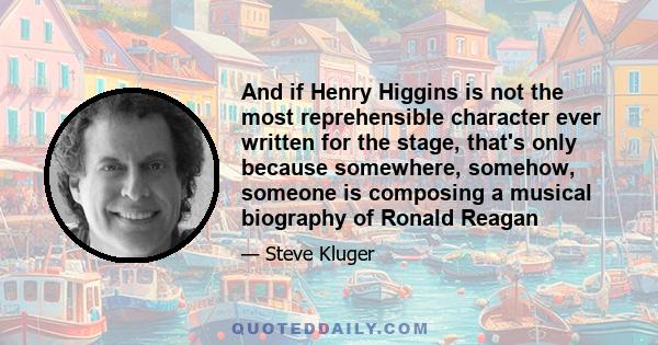 And if Henry Higgins is not the most reprehensible character ever written for the stage, that's only because somewhere, somehow, someone is composing a musical biography of Ronald Reagan