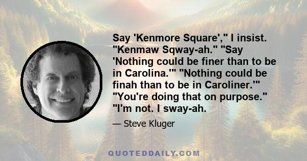 Say 'Kenmore Square', I insist. Kenmaw Sqway-ah. Say 'Nothing could be finer than to be in Carolina.' Nothing could be finah than to be in Caroliner.' You're doing that on purpose. I'm not. I sway-ah.