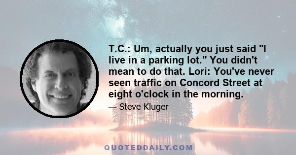 T.C.: Um, actually you just said I live in a parking lot. You didn't mean to do that. Lori: You've never seen traffic on Concord Street at eight o'clock in the morning.